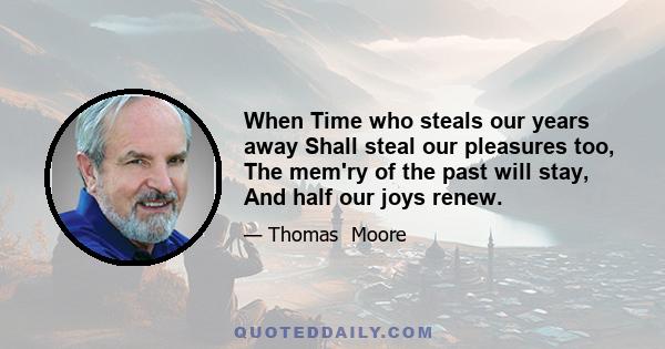 When Time who steals our years away Shall steal our pleasures too, The mem'ry of the past will stay, And half our joys renew.