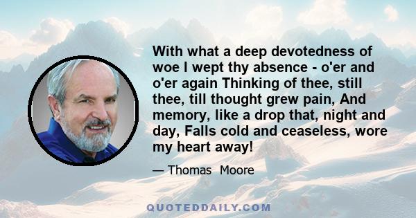 With what a deep devotedness of woe I wept thy absence - o'er and o'er again Thinking of thee, still thee, till thought grew pain, And memory, like a drop that, night and day, Falls cold and ceaseless, wore my heart