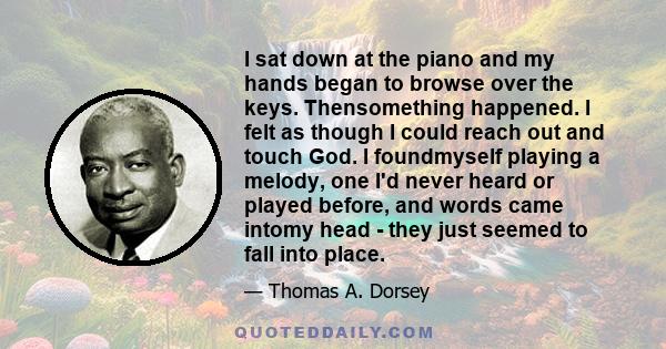 I sat down at the piano and my hands began to browse over the keys. Thensomething happened. I felt as though I could reach out and touch God. I foundmyself playing a melody, one I'd never heard or played before, and