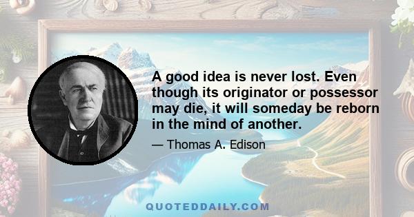 A good idea is never lost. Even though its originator or possessor may die, it will someday be reborn in the mind of another.