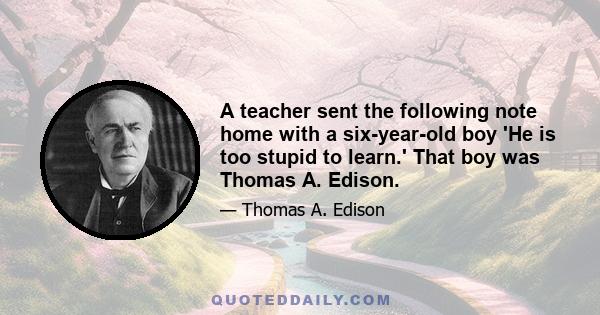 A teacher sent the following note home with a six-year-old boy 'He is too stupid to learn.' That boy was Thomas A. Edison.