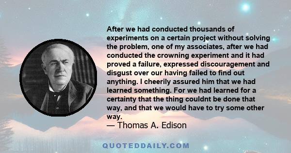 After we had conducted thousands of experiments on a certain project without solving the problem, one of my associates, after we had conducted the crowning experiment and it had proved a failure, expressed