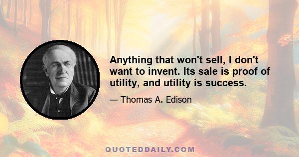 Anything that won't sell, I don't want to invent. Its sale is proof of utility, and utility is success.