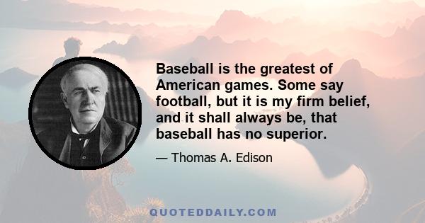 Baseball is the greatest of American games. Some say football, but it is my firm belief, and it shall always be, that baseball has no superior.