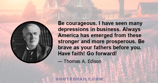 Be courageous. I have seen many depressions in business. Always America has emerged from these stronger and more prosperous. Be brave as your fathers before you. Have faith! Go forward!