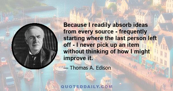 Because I readily absorb ideas from every source - frequently starting where the last person left off - I never pick up an item without thinking of how I might improve it.