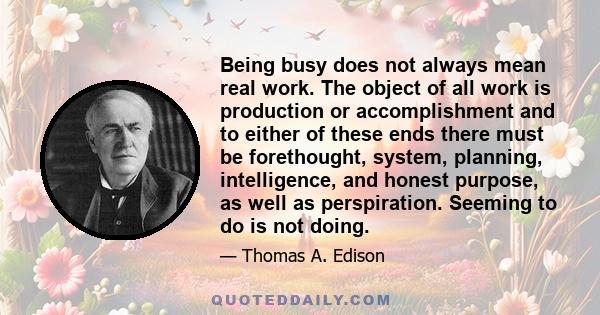 Being busy does not always mean real work. The object of all work is production or accomplishment and to either of these ends there must be forethought, system, planning, intelligence, and honest purpose, as well as