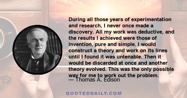 During all those years of experimentation and research, I never once made a discovery. All my work was deductive, and the results I achieved were those of invention, pure and simple. I would construct a theory and work