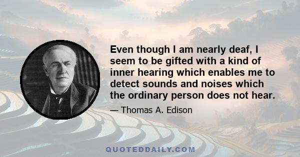 Even though I am nearly deaf, I seem to be gifted with a kind of inner hearing which enables me to detect sounds and noises which the ordinary person does not hear.