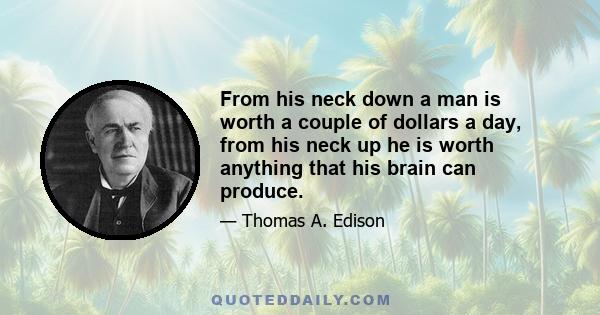 From his neck down a man is worth a couple of dollars a day, from his neck up he is worth anything that his brain can produce.