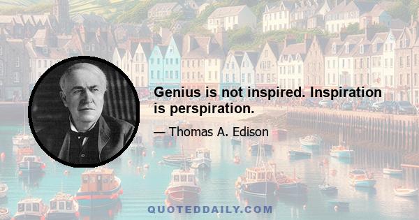 Genius is not inspired. Inspiration is perspiration.