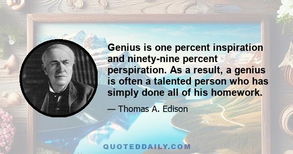 Genius is one percent inspiration and ninety-nine percent perspiration. As a result, a genius is often a talented person who has simply done all of his homework.