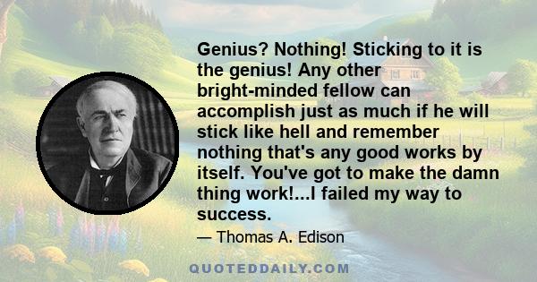 Genius? Nothing! Sticking to it is the genius! Any other bright-minded fellow can accomplish just as much if he will stick like hell and remember nothing that's any good works by itself. You've got to make the damn