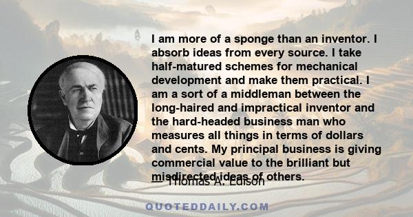 I am more of a sponge than an inventor. I absorb ideas from every source. I take half-matured schemes for mechanical development and make them practical. I am a sort of a middleman between the long-haired and