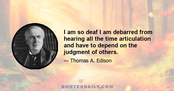 I am so deaf I am debarred from hearing all the time articulation and have to depend on the judgment of others.