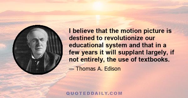 I believe that the motion picture is destined to revolutionize our educational system and that in a few years it will supplant largely, if not entirely, the use of textbooks.