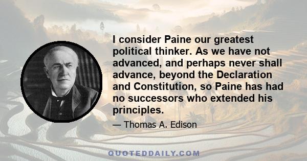 I consider Paine our greatest political thinker. As we have not advanced, and perhaps never shall advance, beyond the Declaration and Constitution, so Paine has had no successors who extended his principles.