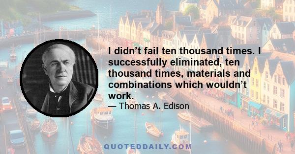 I didn’t fail ten thousand times. I successfully eliminated, ten thousand times, materials and combinations which wouldn’t work.