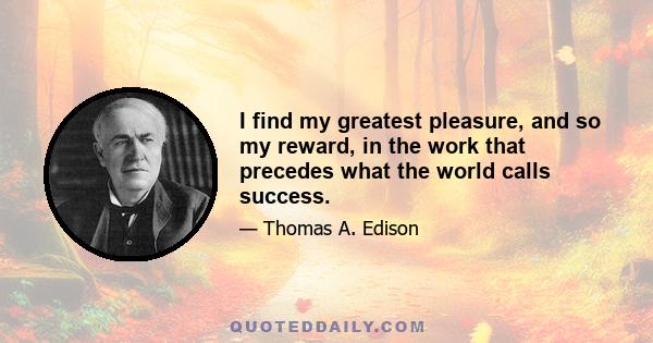 I find my greatest pleasure, and so my reward, in the work that precedes what the world calls success.