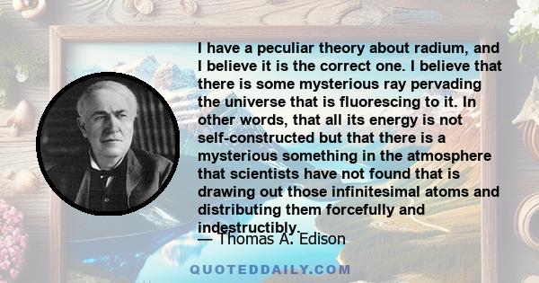 I have a peculiar theory about radium, and I believe it is the correct one. I believe that there is some mysterious ray pervading the universe that is fluorescing to it. In other words, that all its energy is not