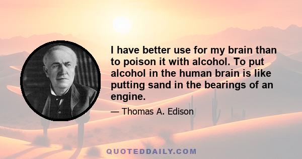 I have better use for my brain than to poison it with alcohol. To put alcohol in the human brain is like putting sand in the bearings of an engine.