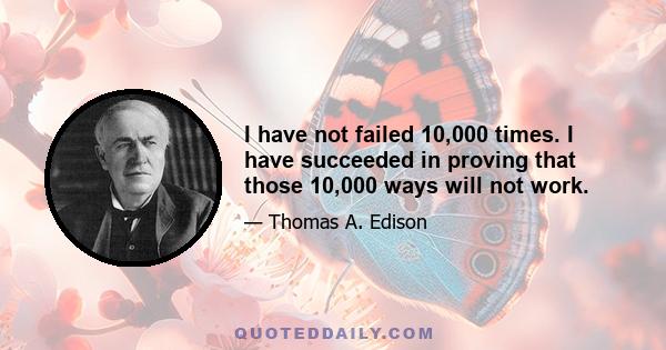 I have not failed 10,000 times. I have succeeded in proving that those 10,000 ways will not work.