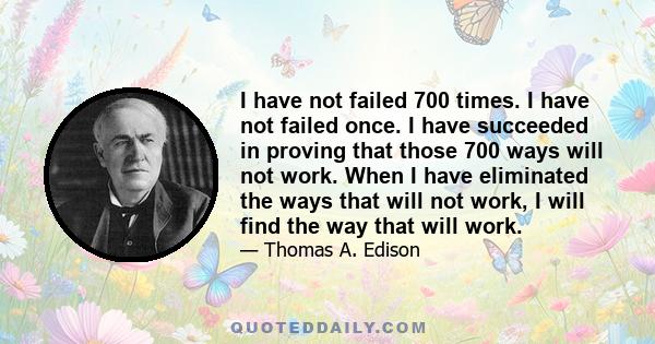 I have not failed 700 times. I have not failed once. I have succeeded in proving that those 700 ways will not work. When I have eliminated the ways that will not work, I will find the way that will work.