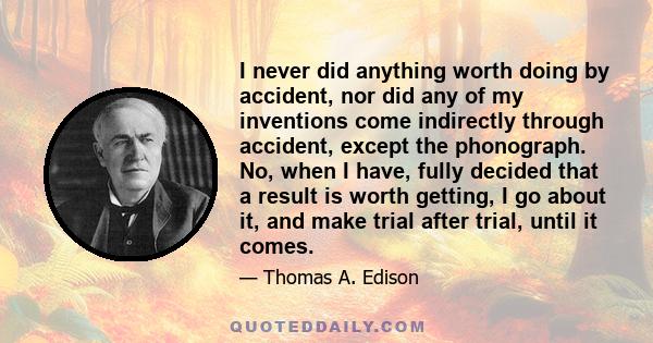 I never did anything worth doing by accident, nor did any of my inventions come indirectly through accident, except the phonograph. No, when I have, fully decided that a result is worth getting, I go about it, and make