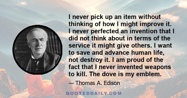 I never pick up an item without thinking of how I might improve it. I never perfected an invention that I did not think about in terms of the service it might give others. I want to save and advance human life, not