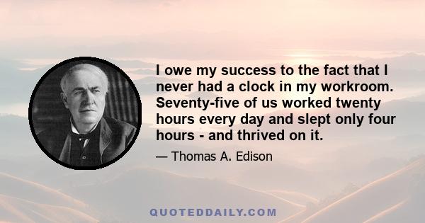 I owe my success to the fact that I never had a clock in my workroom. Seventy-five of us worked twenty hours every day and slept only four hours - and thrived on it.