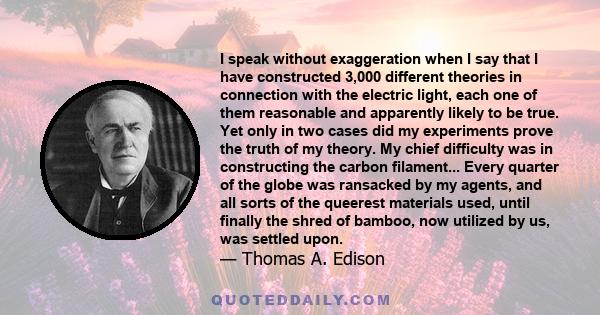 I speak without exaggeration when I say that I have constructed 3,000 different theories in connection with the electric light, each one of them reasonable and apparently likely to be true. Yet only in two cases did my