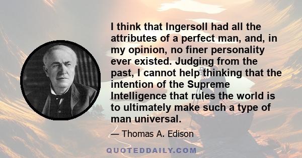 I think that Ingersoll had all the attributes of a perfect man, and, in my opinion, no finer personality ever existed. Judging from the past, I cannot help thinking that the intention of the Supreme Intelligence that