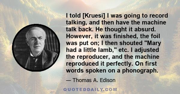 I told [Kruesi] I was going to record talking, and then have the machine talk back. He thought it absurd. However, it was finished, the foil was put on; I then shouted Mary had a little lamb, etc. I adjusted the