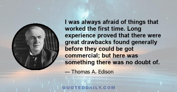 I was always afraid of things that worked the first time. Long experience proved that there were great drawbacks found generally before they could be got commercial; but here was something there was no doubt of.