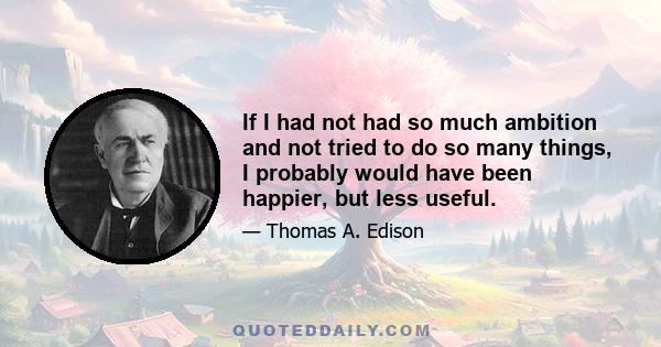 If I had not had so much ambition and not tried to do so many things, I probably would have been happier, but less useful.