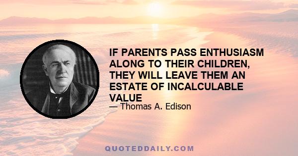 IF PARENTS PASS ENTHUSIASM ALONG TO THEIR CHILDREN, THEY WILL LEAVE THEM AN ESTATE OF INCALCULABLE VALUE