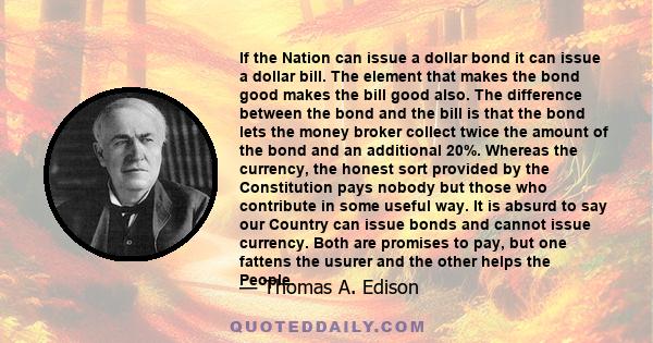 If the Nation can issue a dollar bond it can issue a dollar bill. The element that makes the bond good makes the bill good also. The difference between the bond and the bill is that the bond lets the money broker