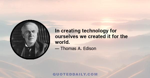 In creating technology for ourselves we created it for the world.