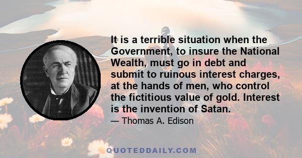 It is a terrible situation when the Government, to insure the National Wealth, must go in debt and submit to ruinous interest charges, at the hands of men, who control the fictitious value of gold. Interest is the