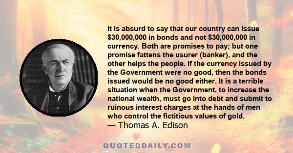 It is absurd to say that our country can issue $30,000,000 in bonds and not $30,000,000 in currency. Both are promises to pay; but one promise fattens the usurer (banker), and the other helps the people. If the currency 