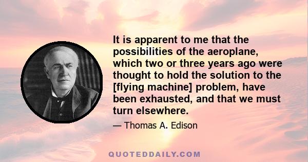 It is apparent to me that the possibilities of the aeroplane, which two or three years ago were thought to hold the solution to the [flying machine] problem, have been exhausted, and that we must turn elsewhere.