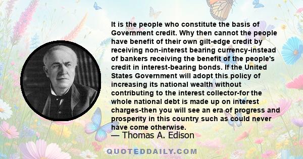 It is the people who constitute the basis of Government credit. Why then cannot the people have benefit of their own gilt-edge credit by receiving non-interest bearing currency-instead of bankers receiving the benefit