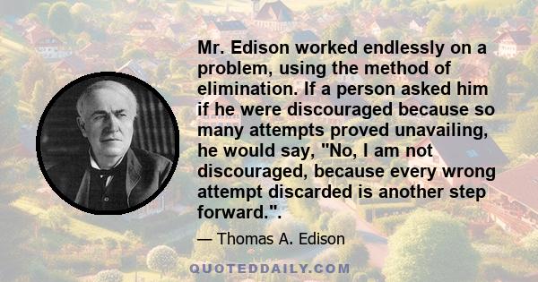 Mr. Edison worked endlessly on a problem, using the method of elimination. If a person asked him if he were discouraged because so many attempts proved unavailing, he would say, No, I am not discouraged, because every