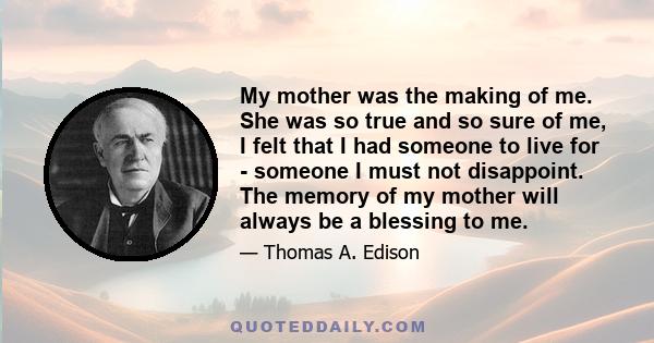 My mother was the making of me. She was so true and so sure of me, I felt that I had someone to live for - someone I must not disappoint. The memory of my mother will always be a blessing to me.