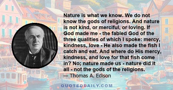 Nature is what we know. We do not know the gods of religions. And nature is not kind, or merciful, or loving. If God made me - the fabled God of the three qualities of which I spoke: mercy, kindness, love - He also made 