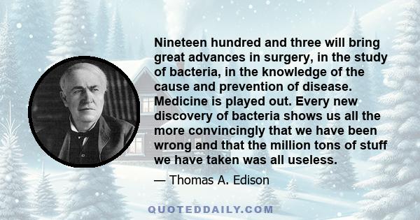 Nineteen hundred and three will bring great advances in surgery, in the study of bacteria, in the knowledge of the cause and prevention of disease. Medicine is played out. Every new discovery of bacteria shows us all