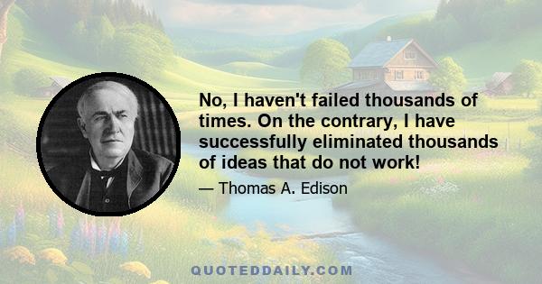 No, I haven't failed thousands of times. On the contrary, I have successfully eliminated thousands of ideas that do not work!