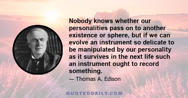 Nobody knows whether our personalities pass on to another existence or sphere, but if we can evolve an instrument so delicate to be manipulated by our personality as it survives in the next life such an instrument ought 