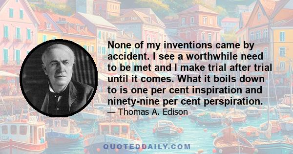 None of my inventions came by accident. I see a worthwhile need to be met and I make trial after trial until it comes. What it boils down to is one per cent inspiration and ninety-nine per cent perspiration.