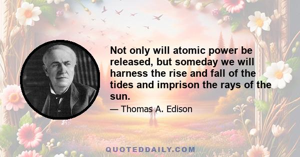 Not only will atomic power be released, but someday we will harness the rise and fall of the tides and imprison the rays of the sun.